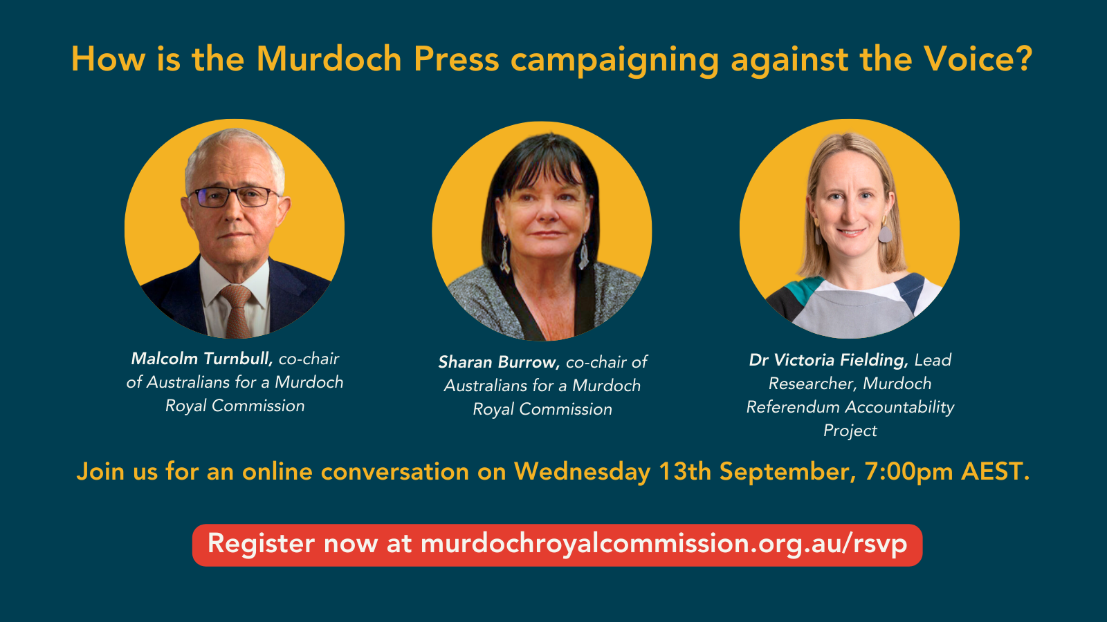 Headshots of Malcolm Turnbull, Sharan Burrow, and Dr Victoria Fielding with text "How is the Murdoch Press campaigning against the Voice? Join us for an online conversation on Wednesday September 13 at 7:00pm AEST. Register now at murdochroyalcommission.org.au/rsvp"